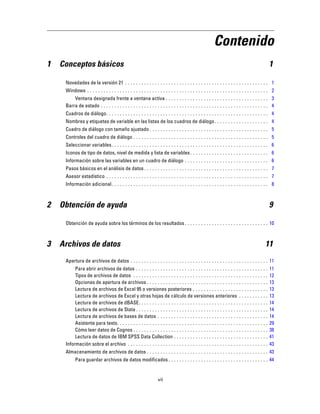 Contenido
1 Conceptos básicos 1
Novedades de la versión 21 . . . . . . . . . . . . . . . . . . . . . . . . . . . . . . . . . . . . . . . . . . . . . . . . . . . . . 1
Windows . . . . . . . . . . . . . . . . . . . . . . . . . . . . . . . . . . . . . . . . . . . . . . . . . . . . . . . . . . . . . . . . . . . 2
Ventana designada frente a ventana activa . . . . . . . . . . . . . . . . . . . . . . . . . . . . . . . . . . . . . . 3
Barra de estado . . . . . . . . . . . . . . . . . . . . . . . . . . . . . . . . . . . . . . . . . . . . . . . . . . . . . . . . . . . . . . 4
Cuadros de diálogo. . . . . . . . . . . . . . . . . . . . . . . . . . . . . . . . . . . . . . . . . . . . . . . . . . . . . . . . . . . . 4
Nombres y etiquetas de variable en las listas de los cuadros de diálogo. . . . . . . . . . . . . . . . . . . . 4
Cuadro de diálogo con tamaño ajustado . . . . . . . . . . . . . . . . . . . . . . . . . . . . . . . . . . . . . . . . . . . . 5
Controles del cuadro de diálogo . . . . . . . . . . . . . . . . . . . . . . . . . . . . . . . . . . . . . . . . . . . . . . . . . . 5
Seleccionar variables. . . . . . . . . . . . . . . . . . . . . . . . . . . . . . . . . . . . . . . . . . . . . . . . . . . . . . . . . . 6
Iconos de tipo de datos, nivel de medida y lista de variables. . . . . . . . . . . . . . . . . . . . . . . . . . . . . 6
Información sobre las variables en un cuadro de diálogo . . . . . . . . . . . . . . . . . . . . . . . . . . . . . . . 6
Pasos básicos en el análisis de datos . . . . . . . . . . . . . . . . . . . . . . . . . . . . . . . . . . . . . . . . . . . . . . 7
Asesor estadístico . . . . . . . . . . . . . . . . . . . . . . . . . . . . . . . . . . . . . . . . . . . . . . . . . . . . . . . . . . . . 7
Información adicional. . . . . . . . . . . . . . . . . . . . . . . . . . . . . . . . . . . . . . . . . . . . . . . . . . . . . . . . . . 8
2 Obtención de ayuda 9
Obtención de ayuda sobre los términos de los resultados . . . . . . . . . . . . . . . . . . . . . . . . . . . . . . . 10
3 Archivos de datos 11
Apertura de archivos de datos . . . . . . . . . . . . . . . . . . . . . . . . . . . . . . . . . . . . . . . . . . . . . . . . . . . 11
Para abrir archivos de datos . . . . . . . . . . . . . . . . . . . . . . . . . . . . . . . . . . . . . . . . . . . . . . . . . 11
Tipos de archivos de datos . . . . . . . . . . . . . . . . . . . . . . . . . . . . . . . . . . . . . . . . . . . . . . . . . . 12
Opciones de apertura de archivos . . . . . . . . . . . . . . . . . . . . . . . . . . . . . . . . . . . . . . . . . . . . . 13
Lectura de archivos de Excel 95 o versiones posteriores . . . . . . . . . . . . . . . . . . . . . . . . . . . . 13
Lectura de archivos de Excel y otras hojas de cálculo de versiones anteriores . . . . . . . . . . . 13
Lectura de archivos de dBASE. . . . . . . . . . . . . . . . . . . . . . . . . . . . . . . . . . . . . . . . . . . . . . . . 14
Lectura de archivos de Stata . . . . . . . . . . . . . . . . . . . . . . . . . . . . . . . . . . . . . . . . . . . . . . . . . 14
Lectura de archivos de bases de datos . . . . . . . . . . . . . . . . . . . . . . . . . . . . . . . . . . . . . . . . . 14
Asistente para texto. . . . . . . . . . . . . . . . . . . . . . . . . . . . . . . . . . . . . . . . . . . . . . . . . . . . . . . . 29
Cómo leer datos de Cognos . . . . . . . . . . . . . . . . . . . . . . . . . . . . . . . . . . . . . . . . . . . . . . . . . . 38
Lectura de datos de IBM SPSS Data Collection . . . . . . . . . . . . . . . . . . . . . . . . . . . . . . . . . . . 41
Información sobre el archivo . . . . . . . . . . . . . . . . . . . . . . . . . . . . . . . . . . . . . . . . . . . . . . . . . . . . 43
Almacenamiento de archivos de datos . . . . . . . . . . . . . . . . . . . . . . . . . . . . . . . . . . . . . . . . . . . . . 43
Para guardar archivos de datos modificados . . . . . . . . . . . . . . . . . . . . . . . . . . . . . . . . . . . . . 44
vii
 