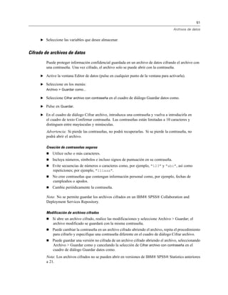 51
Archivos de datos
E Seleccione las variables que desee almacenar.
Cifrado de archivos de datos
Puede proteger información confidencial guardada en un archivo de datos cifrando el archivo con
una contraseña. Una vez cifrado, el archivo solo se puede abrir con la contraseña.
E Active la ventana Editor de datos (pulse en cualquier punto de la ventana para activarla).
E Seleccione en los menús:
Archivo > Guardar como...
E Seleccione Cifrar archivo con contraseña en el cuadro de diálogo Guardar datos como.
E Pulse en Guardar.
E En el cuadro de diálogo Cifrar archivo, introduzca una contraseña y vuelva a introducirla en
el cuadro de texto Confirmar contraseña. Las contraseñas están limitadas a 10 caracteres y
distinguen entre mayúsculas y minúsculas.
Advertencia: Si pierde las contraseñas, no podrá recuperarlas. Si se pierde la contraseña, no
podrá abrir el archivo.
Creación de contraseñas seguras
 Utilice ocho o más caracteres.
 Incluya números, símbolos e incluso signos de puntuación en su contraseña.
 Evite secuencias de números o caracteres como, por ejemplo, "123" y "abc", así como
repeticiones; por ejemplo, "111aaa".
 No cree contraseñas que contengan información personal como, por ejemplo, fechas de
cumpleaños o apodos.
 Cambie periódicamente la contraseña.
Nota: No se permite guardar los archivos cifrados en un IBM® SPSS® Collaboration and
Deployment Services Repository.
Modificación de archivos cifrados
 Si abre un archivo cifrado, realice las modificaciones y seleccione Archivo > Guardar; el
archivo modificado se guardará con la misma contraseña.
 Puede cambiar la contraseña en un archivo cifrado abriendo el archivo, repita el procedimiento
para cifrarlo y especifique una contraseña diferente en el cuadro de diálogo Cifrar archivo.
 Puede guardar una versión no cifrada de un archivo cifrado abriendo el archivo, seleccionando
Archivo > Guardar como y cancelando la selección de Cifrar archivo con contraseña en el
cuadro de diálogo Guardar datos como.
Nota: Los archivos cifrados no se pueden abrir en versiones de IBM® SPSS® Statistics anteriores
a 21.
 
