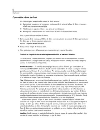 52
Capítulo 3
Exportación a base de datos
El Asistente para la exportación a base de datos permite:
 Reemplazar los valores de los campos (columnas) de la tabla de la base de datos existente o
añadir nuevos campos a una tabla.
 Añadir nuevos registros (filas) a una tabla de base de datos.
 Reemplazar completamente una tabla de base de datos o crear una tabla nueva.
Para exportar datos a una base de datos:
E En los menús de la ventana del Editor de datos correspondientes al conjunto de datos que contiene
los datos que se desean exportar, seleccione:
Archivo > Exportar a base de datos
E Seleccione el origen de base de datos.
E Siga las instrucciones del asistente para exportación para exportar los datos.
Creación de campos de base de datos a partir de variables de IBM SPSS Statistics
Al crear nuevos campos (añadiendo campos a una tabla de base de datos existente, creando
una tabla nueva o reemplazando una tabla), puede especificar los nombres de campo, el tipo de
datos y el ancho (donde corresponda).
Nombre de campo. Los nombres de campo por defecto son los mismos que los nombres de
variable de IBM® SPSS® Statistics. Puede cambiar los nombres de campo a cualquier nombre
permitido por el formato de la base de datos. Por ejemplo, muchas bases de datos admiten que
los nombres de los campos contengan caracteres que no se permiten en los nombres de variable,
incluidos los espacios. Por tanto, un nombre de variable como EsperaLlamada puede cambiarse
a un nombre de campo Espera de llamada.
Tipo. El asistente para la exportación realiza las asignaciones iniciales de los tipos de datos según
los tipos de datos ODBC estándar o los tipos de datos admitidos por el formato de la base de datos
seleccionada que más se parezca al formato de datos SPSS Statistics definido. No obstante, las
bases de datos puede realizar distinciones de tipos que no tenga equivalente directo en SPSS
Statistics y viceversa. Por ejemplo, la mayoría de los valores numéricos de SPSS Statistics se
almacenan como valores en punto flotante con doble precisión, mientras que los tipos de datos
numéricos de las bases de datos incluyen números flotantes (doble), enteros, reales, etc. Además,
muchas bases de datos no tienen equivalentes a los formatos de tiempo de SPSS Statistics. Puede
cambiar el tipo de datos a cualquiera de los disponibles en la lista desplegable.
Como norma general, el tipo de datos básico (de cadena o numéricos) de la variable debe
coincidir con el tipo de datos básico del campo de la base de datos. Si existe alguna discrepancia
de tipo de datos que la base de datos no pueda resolver, se producirá un error y los datos no se
exportarán a la base de datos. Por ejemplo, si exporta una variable de cadena a un campo de la
base de datos con un tipo de datos numérico, se producirá un error si algún valor de la variable
de cadena contiene caracteres no numéricos.
Amplitud. Puede cambiar el ancho definido de los tipos de campo de cadena (char, varchar). Los
anchos de campo numérico se definen por el tipo de datos.
 