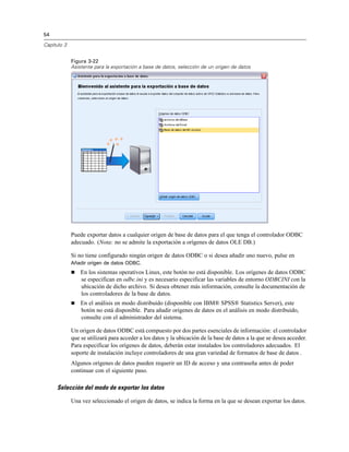 54
Capítulo 3
Figura 3-22
Asistente para la exportación a base de datos, selección de un origen de datos
Puede exportar datos a cualquier origen de base de datos para el que tenga el controlador ODBC
adecuado. (Nota: no se admite la exportación a orígenes de datos OLE DB.)
Si no tiene configurado ningún origen de datos ODBC o si desea añadir uno nuevo, pulse en
Añadir origen de datos ODBC.
 En los sistemas operativos Linux, este botón no está disponible. Los orígenes de datos ODBC
se especifican en odbc.ini y es necesario especificar las variables de entorno ODBCINI con la
ubicación de dicho archivo. Si desea obtener más información, consulte la documentación de
los controladores de la base de datos.
 En el análisis en modo distribuido (disponible con IBM® SPSS® Statistics Server), este
botón no está disponible. Para añadir orígenes de datos en el análisis en modo distribuido,
consulte con el administrador del sistema.
Un origen de datos ODBC está compuesto por dos partes esenciales de información: el controlador
que se utilizará para acceder a los datos y la ubicación de la base de datos a la que se desea acceder.
Para especificar los orígenes de datos, deberán estar instalados los controladores adecuados. El
soporte de instalación incluye controladores de una gran variedad de formatos de base de datos .
Algunos orígenes de datos pueden requerir un ID de acceso y una contraseña antes de poder
continuar con el siguiente paso.
Selección del modo de exportar los datos
Una vez seleccionado el origen de datos, se indica la forma en la que se desean exportar los datos.
 