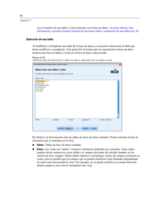 56
Capítulo 3
con el nombre de una tabla o vista existentes en la base de datos. Si desea obtener más
información, consulte el tema Creación de una nueva tabla o sustitución de una tabla el p. 62.
Selección de una tabla
Al modificar o reemplazar una tabla de la base de datos, es necesario seleccionar la tabla que
desea modificar o reemplazar. Este panel del Asistente para la exportación a bases de datos
muestra una lista de tablas y vistas de la base de datos seleccionada.
Figura 3-24
Asistente para la exportación a base de datos, selección de una tabla o vista
Por defecto, la lista muestra sólo las tablas de bases de datos estándar. Puede controlar el tipo de
elementos que se muestran en la lista:
 Tablas. Tablas de base de datos estándar.
 Vistas. Las vistas son “tablas” virtuales o dinámicas definidas por consultas. Estas tablas
pueden incluir uniones de varias tablas y/o campos derivados de cálculos basados en los
valores de otros campos. Puede añadir registros o reemplazar valores de campos existentes en
vistas, pero es posible que los campos que se pueden modificar estén limitados dependiendo
de cómo esté estructurada la vista. Por ejemplo, no se puede modificar un campo derivado,
añadir campos a una vista ni reemplazar una vista.
 