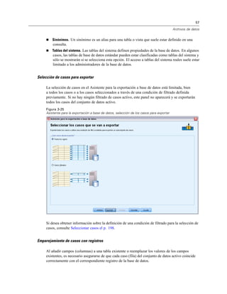 57
Archivos de datos
 Sinónimos. Un sinónimo es un alias para una tabla o vista que suele estar definido en una
consulta.
 Tablas del sistema. Las tablas del sistema definen propiedades de la base de datos. En algunos
casos, las tablas de base de datos estándar pueden estar clasificadas como tablas del sistema y
sólo se mostrarán si se selecciona esta opción. El acceso a tablas del sistema reales suele estar
limitado a los administradores de la base de datos.
Selección de casos para exportar
La selección de casos en el Asistente para la exportación a base de datos está limitada, bien
a todos los casos o a los casos seleccionados a través de una condición de filtrado definida
previamente. Si no hay ningún filtrado de casos activo, este panel no aparecerá y se exportarán
todos los casos del conjunto de datos activo.
Figura 3-25
Asistente para la exportación a base de datos, selección de los casos para exportar
Si desea obtener información sobre la definición de una condición de filtrado para la selección de
casos, consulte Seleccionar casos el p. 198.
Emparejamiento de casos con registros
Al añadir campos (columnas) a una tabla existente o reemplazar los valores de los campos
existentes, es necesario asegurarse de que cada caso (fila) del conjunto de datos activo coincide
correctamente con el correspondiente registro de la base de datos.
 