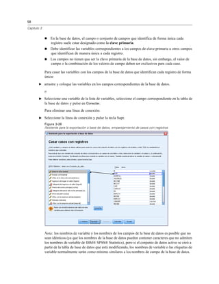 58
Capítulo 3
 En la base de datos, el campo o conjunto de campos que identifica de forma única cada
registro suele estar designado como la clave primaria.
 Debe identificar las variables correspondientes a los campos de clave primaria u otros campos
que identifican de manera única a cada registro.
 Los campos no tienen que ser la clave primaria de la base de datos, sin embargo, el valor de
campo o la combinación de los valores de campo deben ser exclusivos para cada caso.
Para casar las variables con los campos de la base de datos que identifican cada registro de forma
única:
E arrastre y coloque las variables en los campos correspondientes de la base de datos.
o
E Seleccione una variable de la lista de variables, seleccione el campo correspondiente en la tabla de
la base de datos y pulse en Conectar.
Para eliminar una línea de conexión:
E Seleccione la línea de conexión y pulse la tecla Supr.
Figura 3-26
Asistente para la exportación a base de datos, emparejamiento de casos con registros
Nota: los nombres de variable y los nombres de los campos de la base de datos es posible que no
sean idénticos (ya que los nombres de la base de datos pueden contener caracteres que no admiten
los nombres de variable de IBM® SPSS® Statistics), pero si el conjunto de datos activo se creó a
partir de la tabla de base de datos que está modificando, los nombres de variable o las etiquetas de
variable normalmente serán como mínimo similares a los nombres de campo de la base de datos.
 