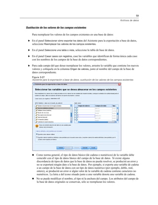 59
Archivos de datos
Sustitución de los valores de los campos existentes
Para reemplazar los valores de los campos existentes en una base de datos:
E En el panel Seleccionar cómo exportar los datos del Asistente para la exportación a base de datos,
seleccione Reemplazar los valores de los campos existentes.
E En el panel Seleccione una tabla o vista, seleccione la tabla de base de datos.
E En el panel Casar casos con registros, case las variables que identifican de forma única cada caso
con los nombres de los campos de la base de datos correspondientes.
E Para cada campo del que desee reemplazar los valores, arrastre la variable que contiene los nuevos
valores y colóquela en la columna Origen de valores, junto al nombre del campo de la base de
datos correspondiente.
Figura 3-27
Asistente para la exportación a base de datos, sustitución de los valores de los campos existentes
 Como norma general, el tipo de datos básico (de cadena o numéricos) de la variable debe
coincidir con el tipo de datos básico del campo de la base de datos. Si existe alguna
discordancia de tipos de datos que la base de datos no pueda resolver, se producirá un error y
no se exportará ningún dato a la base de datos. Por ejemplo, si exporta una variable de cadena
a un campo de la base de datos con un tipo de datos numérico (por ejemplo, doble, real,
entero), se producirá un error si algún valor de la variable de cadena contiene caracteres no
numéricos. La letra a del icono situado junto a una variable denota una variable de cadena.
 No se puede modificar el nombre, el tipo ni la anchura del campo. Los atributos del campo de
la base de datos originales se conservan, sólo se reemplazan los valores.
 