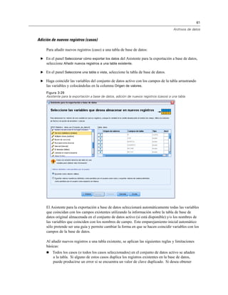 61
Archivos de datos
Adición de nuevos registros (casos)
Para añadir nuevos registros (caso) a una tabla de base de datos:
E En el panel Seleccionar cómo exportar los datos del Asistente para la exportación a base de datos,
seleccione Añadir nuevos registros a una tabla existente.
E En el panel Seleccione una tabla o vista, seleccione la tabla de base de datos.
E Haga coincidir las variables del conjunto de datos activo con los campos de la tabla arrastrando
las variables y colocándolas en la columna Origen de valores.
Figura 3-29
Asistente para la exportación a base de datos, adición de nuevos registros (casos) a una tabla
El Asistente para la exportación a base de datos seleccionará automáticamente todas las variables
que coincidan con los campos existentes utilizando la información sobre la tabla de base de
datos original almacenada en el conjunto de datos activo (si está disponible) y/o los nombres de
las variables que coinciden con los nombres de campo. Este emparejamiento inicial automático
sólo pretende ser una guía y permite cambiar la forma en que se hacen coincidir variables con los
campos de la base de datos.
Al añadir nuevos registros a una tabla existente, se aplican las siguientes reglas y limitaciones
básicas:
 Todos los casos (o todos los casos seleccionados) en el conjunto de datos activo se añaden
a la tabla. Si alguno de estos casos duplica los registros existentes en la base de datos,
puede producirse un error si se encuentra un valor de clave duplicado. Si desea obtener
 