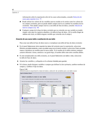 62
Capítulo 3
información sobre la exportación sólo de los casos seleccionados, consulte Selección de
casos para exportar el p. 57.
 Puede utilizar los valores de las variables nuevas creadas en la sesión como los valores de
los campos existentes, pero no puede añadir campos nuevos ni cambiar los nombres de los
existentes. Para añadir campos nuevos a una tabla de base de datos, consulte Adición de
nuevos campos el p. 60.
 Cualquier campo de la base de datos excluido que no coincida con una variable no tendrá
ningún valor para los registros añadidos a la tabla de base de datos. (Si la casilla Origen de
valores está vacía, no habrá ninguna variable que coincida con el campo.)
Creación de una nueva tabla o sustitución de una tabla
Para crear una tabla de base de datos nueva o reemplazar una tabla de base de datos existente:
E En el panel Seleccionar cómo exportar los datos del asistente para la exportación, seleccione
Eliminar una tabla existente y crear una tabla nueva con el mismo nombre o seleccione Crear una tabla
nueva e introduzca un nombre para la nueva tabla. Si el nombre de la tabla contiene cualquier
carácter diferente a letras, números o un guión bajo, el nombre debe estar entre comillas dobles.
E Si está reemplazando una tabla existente, en el panel Seleccione una tabla o vista, seleccione
la tabla de base de datos.
E Arrastre las variables y colóquelas en la columna Variable para guardar.
E Si lo desea, puede designar variables o campos que definan la clave primaria, cambiar nombres de
campos y cambiar el tipo de datos.
Figura 3-30
Asistente para la exportación a base de datos, selección de variables para una tabla nueva
 