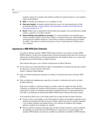 64
Capítulo 3
mediante sintaxis de comandos sólo tendrá un nombre de conjunto de datos si se ha asignado
alguno explícitamente.
 Tabla. El nombre de la tabla que se va a modificar o crear.
 Casos para exportar. Se pueden exportar todos los casos o los seleccionados por un filtro
previamente definido. Si desea obtener más información, consulte el tema Selección de
casos para exportar el p. 57.
 Acción. Indica cómo se modificará la base de datos (por ejemplo, crear una tabla nueva, añadir
campos o registros a una tabla existente).
 Valores definidos como perdidos por el usuario. Los valores definidos como perdidos por el
usuario se pueden exportar como valores válidos o se pueden tratar como valores perdidos del
sistema para las variables numéricas y convertirlos en espacios en blanco para las variables
de cadena. Este ajuste se controla en el panel en el que se seleccionan las variables que se
van a exportar.
Exportación a IBM SPSS Data Collection
El cuadro de diálogo Exportar a IBM® SPSS® Data Collection crea archivos de datos IBM®
SPSS® Statistics y archivos de metadatos Data Collection que puede utilizar para leer los datos en
aplicaciones de Data Collection. Resulta particularmente útil cuando los datos van y vienen entre
las aplicaciones de SPSS Statistics y Data Collection.
Para exportar datos que se van a utilizar en aplicaciones de Data Collection:
E En los menús de la ventana del Editor de datos correspondientes al conjunto de datos que contiene
los datos que se desean exportar, seleccione:
Archivo > Exportar a Data Collection
E Pulse en Archivo de datos para especificar el nombre y la ubicación del archivo de datos SPSS
Statistics.
E Pulse en Archivo de metadatos para especificar el nombre y la ubicación del archivo de datos
de Data Collection.
Para nuevas variables y conjuntos de datos no creados a partir de orígenes de datos de Data
Collection, los atributos de variable de SPSS Statistics se asignan a atributos de metadatos de Data
Collectionen el archivo de metadatos siguiendo los métodos descritos en la documentación de
SAV DSC en la biblioteca de desarrollo de IBM® SPSS® Data Collection Developer Library.
Si el conjunto de datos activo se ha creado a partir de un origen de datos de Data Collection:
 El nuevo archivo de metadatos se crea fusionando los atributos de metadatos originales con los
atributos de metadatos de todas las nuevas variables, además de todos los cambios realizados
a las variables originales que puedan afectar a sus atributos de metadatos (por ejemplo,
adición o cambios de las etiquetas de variable).
 Para las variables originales leídas del origen de datos de Data Collection, todos los atributos
de metadatos no reconocidos por SPSS Statistics se conservan en su estado original. Por
ejemplo, SPSS Statistics convierte las variables de cuadrícula en variables de SPSS Statistics
 