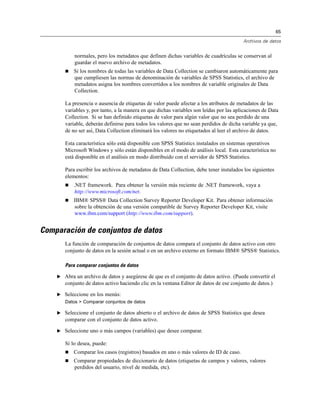 65
Archivos de datos
normales, pero los metadatos que definen dichas variables de cuadrículas se conservan al
guardar el nuevo archivo de metadatos.
 Si los nombres de todas las variables de Data Collection se cambiaron automáticamente para
que cumpliesen las normas de denominación de variables de SPSS Statistics, el archivo de
metadatos asigna los nombres convertidos a los nombres de variable originales de Data
Collection.
La presencia o ausencia de etiquetas de valor puede afectar a los atributos de metadatos de las
variables y, por tanto, a la manera en que dichas variables son leídas por las aplicaciones de Data
Collection. Si se han definido etiquetas de valor para algún valor que no sea perdido de una
variable, deberán definirse para todos los valores que no sean perdidos de dicha variable ya que,
de no ser así, Data Collection eliminará los valores no etiquetados al leer el archivo de datos.
Esta característica sólo está disponible con SPSS Statistics instalados en sistemas operativos
Microsoft Windows y sólo están disponibles en el modo de análisis local. Esta característica no
está disponible en el análisis en modo distribuido con el servidor de SPSS Statistics.
Para escribir los archivos de metadatos de Data Collection, debe tener instalados los siguientes
elementos:
 .NET framework. Para obtener la versión más reciente de .NET framework, vaya a
http://www.microsoft.com/net.
 IBM® SPSS® Data Collection Survey Reporter Developer Kit. Para obtener información
sobre la obtención de una versión compatible de Survey Reporter Developer Kit, visite
www.ibm.com/support (http://www.ibm.com/support).
Comparación de conjuntos de datos
La función de comparación de conjuntos de datos compara el conjunto de datos activo con otro
conjunto de datos en la sesión actual o en un archivo externo en formato IBM® SPSS® Statistics.
Para comparar conjuntos de datos
E Abra un archivo de datos y asegúrese de que es el conjunto de datos activo. (Puede convertir el
conjunto de datos activo haciendo clic en la ventana Editor de datos de ese conjunto de datos.)
E Seleccione en los menús:
Datos > Comparar conjuntos de datos
E Seleccione el conjunto de datos abierto o el archivo de datos de SPSS Statistics que desea
comparar con el conjunto de datos activo.
E Seleccione uno o más campos (variables) que desee comparar.
Si lo desea, puede:
 Comparar los casos (registros) basados en uno o más valores de ID de caso.
 Comparar propiedades de diccionario de datos (etiquetas de campos y valores, valores
perdidos del usuario, nivel de medida, etc).
 