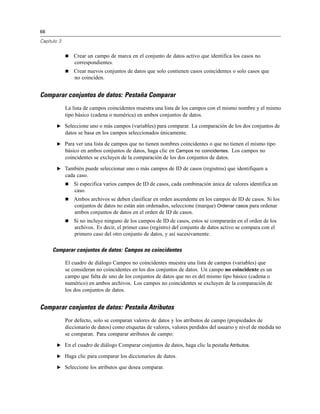 66
Capítulo 3
 Crear un campo de marca en el conjunto de datos activo que identifica los casos no
correspondientes.
 Crear nuevos conjuntos de datos que solo contienen casos coincidentes o solo casos que
no coinciden.
Comparar conjuntos de datos: Pestaña Comparar
La lista de campos coincidentes muestra una lista de los campos con el mismo nombre y el mismo
tipo básico (cadena o numérica) en ambos conjuntos de datos.
E Seleccione uno o más campos (variables) para comparar. La comparación de los dos conjuntos de
datos se basa en los campos seleccionados únicamente.
E Para ver una lista de campos que no tienen nombres coincidentes o que no tienen el mismo tipo
básico en ambos conjuntos de datos, haga clic en Campos no coincidentes. Los campos no
coincidentes se excluyen de la comparación de los dos conjuntos de datos.
E También puede seleccionar uno o más campos de ID de casos (registros) que identifiquen a
cada caso.
 Si especifica varios campos de ID de casos, cada combinación única de valores identifica un
caso.
 Ambos archivos se deben clasificar en orden ascendente en los campos de ID de casos. Si los
conjuntos de datos no están aún ordenados, seleccione (marque) Ordenar casos para ordenar
ambos conjuntos de datos en el orden de ID de casos.
 Si no incluye ninguno de los campos de ID de casos, estos se compararán en el orden de los
archivos. Es decir, el primer caso (registro) del conjunto de datos activo se compara con el
primero caso del otro conjunto de datos, y así sucesivamente.
Comparar conjuntos de datos: Campos no coincidentes
El cuadro de diálogo Campos no coincidentes muestra una lista de campos (variables) que
se consideran no coincidentes en los dos conjuntos de datos. Un campo no coincidente es un
campo que falta de uno de los conjuntos de datos que no es del mismo tipo básico (cadena o
numérico) en ambos archivos. Los campos no coincidentes se excluyen de la comparación de
los dos conjuntos de datos.
Comparar conjuntos de datos: Pestaña Atributos
Por defecto, solo se comparan valores de datos y los atributos de campo (propiedades de
diccionario de datos) como etiquetas de valores, valores perdidos del usuario y nivel de medida no
se comparan. Para comparar atributos de campo:
E En el cuadro de diálogo Comparar conjuntos de datos, haga clic la pestaña Atributos.
E Haga clic para comparar los diccionarios de datos.
E Seleccione los atributos que desea comparar.
 