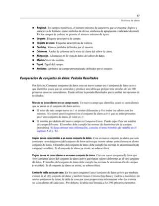 67
Archivos de datos
 Amplitud. En campos numéricos, el número máximo de caracteres que se muestra (dígitos y
caracteres de formato, como símbolos de divisa, símbolos de agrupación e indicador decimal).
En los campos de cadena, se permite el número máximo de bytes.
 Etiqueta. Etiqueta descriptiva de campo.
 Etiqueta de valor. Etiquetas descriptivas de valores.
 Perdidos. Valores perdidos definidos por el usuario.
 Columnas. Ancho de columna en la vista de datos del editor de datos.
 Alineación. Alineación en la vista de datos del editor de datos.
 Medida.Nivel de medida.
 Papel. Papel del campo.
 Atributos. Atributos de campo personalizado definidos por el usuario.
Comparación de conjuntos de datos: Pestaña Resultados
Por defecto, Comparar conjuntos de datos crea un nuevo campo en el conjunto de datos activo
que identifica casos que no coinciden y produce una tabla que proporciona detalles de los 100
primeros casos no coincidentes. Puede utilizar la pestaña Resultados para cambiar las opciones de
resultados.
Marcar no coincidentes en un campo nuevo. Un nuevo campo que identifica casos no coincidentes
que se crean en el conjunto de datos activo.
 El valor de este campo nuevo es 1 si existen diferencias y 0 si todos los valores son los
mismos. Si existen casos (registros) en el conjunto de datos activo que no están presentes
en el otro conjunto de datos, el valor es -1.
 El nombre por defecto del nuevo campo es CompararCasos. Puede especificar un nombre
de campo diferente. El nombre debe cumplir las normas de denominación de campos
(variables). Si desea obtener más información, consulte el tema Nombres de variable en el
capítulo 5 el p. 82.
Copiar casos coincidentes a un nuevo conjunto de datos. Crea un nuevo conjunto de datos que solo
contienen casos (registros) del conjunto de datos activo que tienen valores coincidentes en el otro
conjunto de datos. El nombre del conjunto de datos debe cumplir las normas de denominación de
campos (variables). Si el conjunto de datos ya existe, se sobrescribirá.
Copiar casos no coincidentes a un nuevo conjunto de datos. Crea un nuevo conjunto de datos que
solo contienen casos del conjunto de datos activo que tienen valores diferentes en el otro conjunto
de datos. El nombre del conjunto de datos debe cumplir las normas de denominación de campos
(variables). Si el conjunto de datos ya existe, se sobrescribirá.
Limitar la tabla caso por caso. En los casos (registros) en el conjunto de datos activo que también
existen en el otro conjunto de datos y también tienen el mismo tipo básico (cadena o numérico) en
ambos conjuntos de datos, la tabla de caso por caso proporciona información sobre los valores
no coincidentes de cada caso. Por defecto, la tabla está limitada a los 100 primeros elementos
 