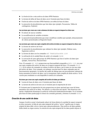 69
Archivos de datos
 La fusión de dos o más archivos de datos SPSS Statistics
 La lectura de tablas de bases de datos con el Asistente para bases de datos
 Fusión de archivos de datos SPSS Statistics con tablas de bases de datos
 La ejecución de procedimientos que leen datos (por ejemplo, Frecuencias, Tablas de
contingencia, Explorar)
Las acciones que crean una o más columnas de datos en espacio temporal en disco son:
 El cálculo de nuevas variables
 La recodificación de variables existentes
 La ejecución de procedimientos que crean o modifican variables (por ejemplo, almacenamiento
de valores pronosticados en Regresión lineal)
Las acciones que crean una copia completa del archivo de datos en espacio temporal en disco son:
 La lectura de archivos de Excel
 La ejecución de procedimientos que ordenan los datos (por ejemplo, Ordenar casos,
Segmentar archivo)
 La lectura de datos con los comandos GET TRANSLATE o DATA LIST
 La utilización de la unidad Datos de caché o el comando CACHE
 La activación de otras aplicaciones de SPSS Statistics que leen el archivo de datos (por
ejemplo, AnswerTree, DecisionTime)
Nota: El comando GET DATA proporciona una funcionalidad comparable a DATA LIST, sin crear
una copia completa del archivo de datos en el espacio temporal del disco. El comando SPLIT
FILE de la sintaxis de comandos no ordena el archivo de datos y por lo tanto no crea una copia
del archivo de datos. Este comando, sin embargo, necesita tener los datos ordenados para un
funcionamiento apropiado y la interfaz del cuadro de diálogo para este procedimiento ordenará de
forma automática el archivo de datos, con la consiguiente copia completa de dicho archivo. En la
versión para estudiantes no está disponible la sintaxis de comandos.
Acciones que crean una copia completa del archivo de datos por defecto:
 Lectura de bases de datos con el Asistente para bases de datos
 La lectura de archivos de texto con el Asistente para la importación de texto
El Asistente para la importación de texto proporciona un ajuste opcional para crear de forma
automática una caché de los datos. Por defecto, se selecciona esta opción. Para desactivar esta
opción, simplemente desmarque la casilla de verificación Caché local de los datos. En el Asistente
para bases de datos puede pegar la sintaxis de comando generada y eliminar el comando CACHE.
Creación de una caché de datos
Aunque el archivo actual virtual puede reducir de forma drástica la cantidad de espacio temporal
en disco necesario, la falta de una copia temporal del archivo “activo” significa que el origen
original de datos debe volver a leerse para cada procedimiento. Para archivos de datos grandes
leídos desde un origen externo, la creación de una copia temporal de los datos puede mejorar el
 