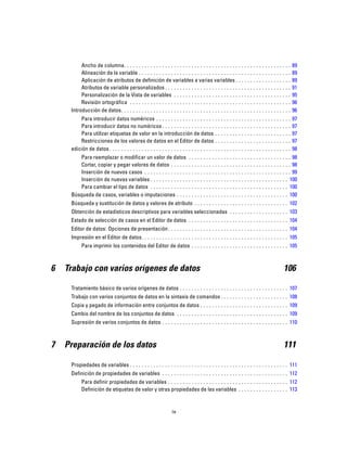 Ancho de columna. . . . . . . . . . . . . . . . . . . . . . . . . . . . . . . . . . . . . . . . . . . . . . . . . . . . . . . . . 89
Alineación de la variable . . . . . . . . . . . . . . . . . . . . . . . . . . . . . . . . . . . . . . . . . . . . . . . . . . . . 89
Aplicación de atributos de definición de variables a varias variables . . . . . . . . . . . . . . . . . . . 89
Atributos de variable personalizados . . . . . . . . . . . . . . . . . . . . . . . . . . . . . . . . . . . . . . . . . . . 91
Personalización de la Vista de variables . . . . . . . . . . . . . . . . . . . . . . . . . . . . . . . . . . . . . . . . 95
Revisión ortográfica . . . . . . . . . . . . . . . . . . . . . . . . . . . . . . . . . . . . . . . . . . . . . . . . . . . . . . . 96
Introducción de datos. . . . . . . . . . . . . . . . . . . . . . . . . . . . . . . . . . . . . . . . . . . . . . . . . . . . . . . . . . 96
Para introducir datos numéricos . . . . . . . . . . . . . . . . . . . . . . . . . . . . . . . . . . . . . . . . . . . . . . 97
Para introducir datos no numéricos . . . . . . . . . . . . . . . . . . . . . . . . . . . . . . . . . . . . . . . . . . . . 97
Para utilizar etiquetas de valor en la introducción de datos . . . . . . . . . . . . . . . . . . . . . . . . . . 97
Restricciones de los valores de datos en el Editor de datos . . . . . . . . . . . . . . . . . . . . . . . . . . 97
edición de datos . . . . . . . . . . . . . . . . . . . . . . . . . . . . . . . . . . . . . . . . . . . . . . . . . . . . . . . . . . . . . . 98
Para reemplazar o modificar un valor de datos . . . . . . . . . . . . . . . . . . . . . . . . . . . . . . . . . . . 98
Cortar, copiar y pegar valores de datos . . . . . . . . . . . . . . . . . . . . . . . . . . . . . . . . . . . . . . . . . 98
Inserción de nuevos casos . . . . . . . . . . . . . . . . . . . . . . . . . . . . . . . . . . . . . . . . . . . . . . . . . . 99
Inserción de nuevas variables . . . . . . . . . . . . . . . . . . . . . . . . . . . . . . . . . . . . . . . . . . . . . . . 100
Para cambiar el tipo de datos . . . . . . . . . . . . . . . . . . . . . . . . . . . . . . . . . . . . . . . . . . . . . . . 100
Búsqueda de casos, variables o imputaciones . . . . . . . . . . . . . . . . . . . . . . . . . . . . . . . . . . . . . . 100
Búsqueda y sustitución de datos y valores de atributo . . . . . . . . . . . . . . . . . . . . . . . . . . . . . . . . 102
Obtención de estadísticos descriptivos para variables seleccionadas . . . . . . . . . . . . . . . . . . . . 103
Estado de selección de casos en el Editor de datos . . . . . . . . . . . . . . . . . . . . . . . . . . . . . . . . . . 104
Editor de datos: Opciones de presentación. . . . . . . . . . . . . . . . . . . . . . . . . . . . . . . . . . . . . . . . . 104
Impresión en el Editor de datos. . . . . . . . . . . . . . . . . . . . . . . . . . . . . . . . . . . . . . . . . . . . . . . . . . 105
Para imprimir los contenidos del Editor de datos . . . . . . . . . . . . . . . . . . . . . . . . . . . . . . . . . 105
6 Trabajo con varios orígenes de datos 106
Tratamiento básico de varios orígenes de datos . . . . . . . . . . . . . . . . . . . . . . . . . . . . . . . . . . . . . 107
Trabajo con varios conjuntos de datos en la sintaxis de comandos . . . . . . . . . . . . . . . . . . . . . . . 108
Copia y pegado de información entre conjuntos de datos . . . . . . . . . . . . . . . . . . . . . . . . . . . . . . 109
Cambio del nombre de los conjuntos de datos . . . . . . . . . . . . . . . . . . . . . . . . . . . . . . . . . . . . . . 109
Supresión de varios conjuntos de datos . . . . . . . . . . . . . . . . . . . . . . . . . . . . . . . . . . . . . . . . . . . 110
7 Preparación de los datos 111
Propiedades de variables . . . . . . . . . . . . . . . . . . . . . . . . . . . . . . . . . . . . . . . . . . . . . . . . . . . . . . 111
Definición de propiedades de variables . . . . . . . . . . . . . . . . . . . . . . . . . . . . . . . . . . . . . . . . . . . 112
Para definir propiedades de variables . . . . . . . . . . . . . . . . . . . . . . . . . . . . . . . . . . . . . . . . . 112
Definición de etiquetas de valor y otras propiedades de las variables . . . . . . . . . . . . . . . . . 113
ix
 