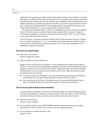 70
Capítulo 3
rendimiento. Por ejemplo, para tablas de datos leídas desde un origen de base de datos, la consulta
SQL que lee la información de la base de datos debe volver a ejecutarse para cualquier comando o
procedimiento que necesite leer los datos. Debido a que virtualmente todos los procedimientos de
análisis estadísticos y procedimientos gráficos necesitan leer los datos, la ejecución de la consulta
SQL se repite para cada procedimiento, lo que puede significar un importante incremento en el
tiempo de procesamiento si se ejecuta un gran número de procedimientos.
Si se dispone de suficiente espacio en disco en el ordenador que realiza el análisis (el ordenador
local o el servidor remoto), se pueden eliminar varias consultas SQL y mejorar el tiempo de
procesamiento mediante la creación de una caché de datos del archivo activo. La caché de datos
es una copia temporal de todos los datos.
Nota: Por defecto, el Asistente para bases de datos crea de forma automática una caché de datos,
pero si se utiliza el comando GET DATA en la sintaxis de comandos para leer una base de datos,
no se creará una caché de datos de forma automática. En la versión para estudiantes no está
disponible la sintaxis de comandos.
Para crear una caché de datos
E Seleccione en los menús:
Archivo > Caché de los datos...
E Pulse en Aceptar o en Crear caché ahora.
Aceptar crea una caché de datos la siguiente vez que el programa lea los datos (por ejemplo, la
próxima vez que se ejecute un procedimiento estadístico), que será lo que normalmente se quiera
porque no necesita una lectura adicional de los datos. Crear caché ahora crea una caché de datos
inmediatamente, lo cual no será necesario la mayoría de las veces. Crear caché ahora se utiliza
principalmente por dos razones:
 Un origen de datos está “bloqueado” y no se puede actualizar por nadie hasta que finalice la
sesión actual, abra un origen de datos diferente o haga una caché de los datos.
 Para grandes orígenes de datos, el desplazamiento por el contenido de la pestaña Vista de
datos en el Editor de datos será mucho más rápido si se hace una caché de datos.
Para crear una caché de datos de forma automática
Se puede utilizar el comando SET para crear de forma automática una caché de datos después de
un número especificado de cambios en el archivo de datos activo. Por defecto, se crea una caché
del archivo de datos de forma automática cada 20 cambios realizados sobre el archivo.
E Seleccione en los menús:
Archivo > Nueva > Sintaxis
E En la ventana de sintaxis, escriba SET CACHE n (donde n representa el número de cambios
realizados en el archivo de datos activo antes de crear una caché del archivo).
E En los menús de la ventana de sintaxis, elija:
Ejecutar > Todo
 