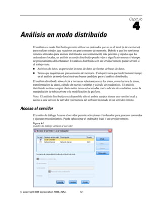 Capítulo
4
Análisis en modo distribuido
El análisis en modo distribuido permite utilizar un ordenador que no es el local (o de escritorio)
para realizar trabajos que requieren un gran consumo de memoria. Debido a que los servidores
remotos utilizados para análisis distribuidos son normalmente más potentes y rápidos que los
ordenadores locales, un análisis en modo distribuido puede reducir significativamente el tiempo
de procesamiento del ordenador. El análisis distribuido con un servidor remoto puede ser útil si
el trabajo trata:
 Archivos de datos, en particular lecturas de datos de fuentes de bases de datos.
 Tareas que requieren un gran consumo de memoria. Cualquier tarea que tarde bastante tiempo
en el análisis en modo local será una buena candidata para el análisis distribuido,
El análisis distribuido sólo afecta a las tareas relacionadas con los datos, como lectura de datos,
transformación de datos, cálculo de nuevas variables y cálculo de estadísticos. El análisis
distribuido no tiene ningún efecto sobre tareas relacionadas con la edición de resultados, como la
manipulación de tablas pivote o la modificación de gráficos.
Nota: El análisis distribuido está disponible sólo si ambos equipos tienen una versión local y
acceso a una versión de servidor con licencia del software instalado en un servidor remoto.
Acceso al servidor
El cuadro de diálogo Acceso al servidor permite seleccionar el ordenador para procesar comandos
y ejecutar procedimientos. Puede seleccionar el ordenador local o un servidor remoto.
Figura 4-1
Cuadro de diálogo Acceso al servidor
© Copyright IBM Corporation 1989, 2012. 72
 