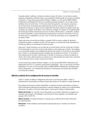 73
Análisis en modo distribuido
Se pueden añadir, modificar o eliminar servidores remotos de la lista. Los servidores remotos
requieren normalmente un ID de usuario y una contraseña; también puede ser necesario un nombre
de dominio. Si tiene licencia para utilizar Statistics Adapter y su sitio ejecuta IBM® SPSS®
Collaboration and Deployment Services es posible que pueda conectarse a un servidor remoto
mediante inicio de sesión único. El inicio de sesión único permite a los usuarios conectarse a
un servidor remoto sin proporcionar explícitamente una ID de usuario y una contraseña. La
autenticación necesaria se realiza con las credenciales del usuario actual en el equipo actual, que
se obtiene, por ejemplo, de Windows Active Directory. Póngase en contacto con el administrador
del sistema para obtener información acerca de servidores, ID de usuario y contraseñas, nombres
de dominio disponibles y demás información necesaria para la conexión, incluyendo si el inicio
de sesión único es compatible en su sitio. Nota: El inicio de sesión único no es compatible con
servidores UNIX.
Puede seleccionar un servidor por defecto y guardar el ID de usuario, nombre de dominio y
contraseña asociados a cualquier servidor. De esta manera, se conectará de forma automática al
servidor por defecto en el momento de iniciar la sesión.
Importante: Puede conectarse a un servidor que no sea del mismo nivel de versión que el cliente.
El servidor puede ser uno o des versiones más moderno o más antiguo que el cliente. Sin embargo,
no se recomienda mantener esta configuración durante más tiempo. Si el servidor es más moderno
que el cliente, el servidor puede generar resultados que no pueda leer el cliente. Si el cliente es
más moderno que el servidor, es posible que el servidor no reconozca la sintaxis enviada por el
cliente. Por lo tanto, debería ponerse en contacto con su administrador para saber cómo conectarse
a un servidor que tiene la misma versión que el cliente.
Si tiene licencia para utilizar Statistics Adapter y su sitio ejecuta IBM SPSS Collaboration and
Deployment Services 3.5 o posterior, puede pulsar en Búsqueda... para ver una lista de servidores
disponibles en su red. Si no ha iniciado sesión en IBM® SPSS® Collaboration and Deployment
Services Repository, se le solicitará que introduzca la información de conexión antes de poder
ver la lista de servidores.
Adición y edición de la configuración de acceso al servidor
Utilice el cuadro de diálogo Configuración del acceso al servidor para añadir o editar la
información de conexión para servidores remotos para utilizar en los análisis en modo distribuido.
Para obtener una lista de servidores disponibles, los números de puerto para dichos servidores y
toda la información adicional necesaria para la conexión, póngase en contacto con el administrador
del sistema. No utilice el Nivel de socket seguro a menos que lo indique el administrador.
Nombre del servidor. Un “nombre” de servidor puede ser un nombre alfanumérico asignado a un
ordenador (por ejemplo, ServidorRed) o una dirección IP única asignada a un ordenador (por
ejemplo, 202.123.456.78).
Número de puerto. El número de puerto es el puerto que el software del servidor utiliza para
las comunicaciones.
Descripción. Puede introducir una descripción opcional para que se visualice en la lista de
servidores.
 