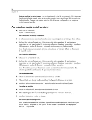 74
Capítulo 4
Conectar con Nivel de socket seguro. Las encriptaciones de Nivel de socket seguro (SSL) requieren
el análisis distribuido cuando se envían al servidor remoto. Antes de utilizar el SSL, consulte con
el administrador. Para que esta opción se active, SSL debe estar configurado en su equipo de
escritorio y en el servidor.
Para seleccionar, cambiar o añadir servidores
E Seleccione en los menús:
Archivo > Cambiar servidor...
Para seleccionar un servidor por defecto:
E En la lista de servidores, seleccione la casilla que se encuentra junto al servidor que desea utilizar.
E Si el servidor está configurado para el inicio de sesión único, asegúrese de que Establecer
credenciales no está seleccionada. De lo contrario, seleccione Establecer credenciales e introduzca
el ID de usuario, nombre de dominio y contraseña suministrados por el administrador.
Nota: De esta manera, se conectará de forma automática al servidor por defecto en el momento
de iniciar la sesión.
Para cambiar a otro servidor:
E Seleccione el servidor de la lista.
E Si el servidor está configurado para el inicio de sesión único, asegúrese de que Establecer
credenciales no está seleccionada. De lo contrario, seleccione Establecer credenciales e introduzca
el ID de usuario, nombre de dominio y contraseña (si fuera necesario).
Nota: Al cambiar de servidor durante una sesión, se cierran todas las ventanas abiertas. Se
solicitará guardar los cambios antes de que se cierren las ventanas.
Para añadir un servidor:
E Solicite al administrador la información de conexión del servidor.
E Pulse en Añadir para abrir el cuadro de diálogo Configuración del acceso al servidor.
E Introduzca la información de conexión y la configuración opcional y pulse en Aceptar.
Para editar un servidor:
E Solicite al administrador la información de conexión revisada.
E Pulse en Editar para abrir el cuadro de diálogo Configuración del acceso al servidor.
E Introduzca los cambios y pulse en Aceptar.
Para buscar servidores disponibles:
Nota: la capacidad para buscar servidores disponibles sólo está disponible si tiene licencia para
utilizar Statistics Adapter si su sitio ejecuta IBM® SPSS® Collaboration and Deployment
Services 3.5 o posterior.
 