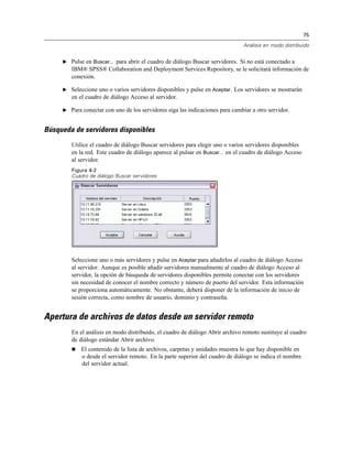 75
Análisis en modo distribuido
E Pulse en Buscar... para abrir el cuadro de diálogo Buscar servidores. Si no está conectado a
IBM® SPSS® Collaboration and Deployment Services Repository, se le solicitará información de
conexión.
E Seleccione uno o varios servidores disponibles y pulse en Aceptar. Los servidores se mostrarán
en el cuadro de diálogo Acceso al servidor.
E Para conectar con uno de los servidores siga las indicaciones para cambiar a otro servidor.
Búsqueda de servidores disponibles
Utilice el cuadro de diálogo Buscar servidores para elegir uno o varios servidores disponibles
en la red. Este cuadro de diálogo aparece al pulsar en Buscar... en el cuadro de diálogo Acceso
al servidor.
Figura 4-2
Cuadro de diálogo Buscar servidores
Seleccione uno o más servidores y pulse en Aceptar para añadirlos al cuadro de diálogo Acceso
al servidor. Aunque es posible añadir servidores manualmente al cuadro de diálogo Acceso al
servidor, la opción de búsqueda de servidores disponibles permite conectar con los servidores
sin necesidad de conocer el nombre correcto y número de puerto del servidor. Esta información
se proporciona automáticamente. No obstante, deberá disponer de la información de inicio de
sesión correcta, como nombre de usuario, dominio y contraseña.
Apertura de archivos de datos desde un servidor remoto
En el análisis en modo distribuido, el cuadro de diálogo Abrir archivo remoto sustituye al cuadro
de diálogo estándar Abrir archivo.
 El contenido de la lista de archivos, carpetas y unidades muestra lo que hay disponible en
o desde el servidor remoto. En la parte superior del cuadro de diálogo se indica el nombre
del servidor actual.
 