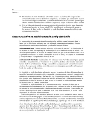 76
Capítulo 4
 En el análisis en modo distribuido, sólo tendrá acceso a los archivos del equipo local si
especifica la unidad como un dispositivo compartido y las carpetas que contienen los archivos
de datos como carpetas compartidas. Consulte la documentación de su sistema operativo para
obtener información sobre cómo “compartir” carpetas del equipo local con la red del servidor.
 Si el servidor está ejecutando un sistema operativo diferente (por ejemplo, usted dispone de
Windows y el servidor se ejecuta bajo UNIX), probablemente no dispondrá de acceso a
los archivos de datos locales en el análisis en modo distribuido, aunque los archivos estén
en carpetas compartidas.
Acceso a archivo en análisis en modo local y distribuido
La presentación de carpetas de datos (directorios) y las unidades para el ordenador local y
la red está en función del ordenador que está utilizando para procesar comandos y ejecutar
procedimientos, que no es necesariamente el ordenador que tiene delante.
Análisis en modo local. Cuando utiliza el ordenador local como el “servidor”, la visualización de
los archivos de datos, las carpetas y las unidades que ve en el cuadro de diálogo de acceso a los
archivos (para la apertura de archivos de datos) es similar a lo que ve en otras aplicaciones o en el
Explorador de Windows. Se pueden ver todos los archivos de datos y las carpetas en el ordenador
y cualquier archivo y carpeta en las unidades de red.
Análisis en modo distribuido. Cuando utiliza otro ordenador como “servidor remoto” para ejecutar
comandos y procedimientos, la visualización de los archivos de datos y las unidades representa
la vista desde el servidor remoto. Aunque vea nombres de carpetas que le son familiares (como
Archivos de programas y unidades como C), estas no son las carpetas y unidades del ordenador
local, sino las del servidor remoto.
En el análisis en modo distribuido, sólo tendrá acceso a los archivos de datos del equipo local si
especifica la unidad como un dispositivo compartido y las carpetas que contienen los archivos de
datos como carpetas compartidas. Si el servidor está ejecutando un sistema operativo diferente
(por ejemplo, usted dispone de Windows y el servidor se ejecuta bajo UNIX), probablemente no
dispondrá de acceso a los archivos de datos locales en el análisis en modo distribuido, aunque
los archivos estén en carpetas compartidas.
El análisis en modo distribuido no es lo mismo que acceder a archivos de datos que se
encuentran en otro ordenador de la red. Se puede acceder a archivos de datos en otros dispositivos
de red tanto en análisis en modo local como en análisis en modo distribuido. En modo local, se
accede a otros dispositivos desde el ordenador local. En el modo distribuido, se accede a otros
dispositivos de red desde el servidor remoto.
Si no está seguro de si está utilizando el análisis en modo local o distribuido, mire la barra de
título en el cuadro de diálogo para acceder a archivos de datos. Si el título del cuadro de diálogo
contiene la palabra remoto (como en Abrir archivo remoto) o si el texto Servidor remoto: [nombre del
servidor] aparece en la parte superior del cuadro de diálogo, significa que está en modo distribuido.
Nota: Esta situación afecta sólo a los cuadros de diálogo para acceder a archivos de datos (por
ejemplo, Abrir datos, Guardar datos, Abrir base de datos y Aplicar diccionario de datos). Para
todos los demás tipos de archivos (por ejemplo, archivos del Visor, archivos de sintaxis y archivos
de procesos) se utiliza la visualización local.
 