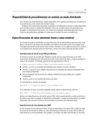 77
Análisis en modo distribuido
Disponibilidad de procedimientos en análisis en modo distribuido
En el análisis en modo distribuido, estarán disponibles sólo aquellos procedimientos instalados en
la versión local y en la versión del servidor remoto.
Si dispone de componentes opcionales instalados en el ordenador local que no están disponibles
en el servidor remoto, y cambia del ordenador local a un servidor remoto, los procedimientos
afectados se eliminarán de los menús y la sintaxis de comandos relacionada generará errores.
Todos los procedimientos afectados se restaurarán al cambiar de nuevo al modo local.
Especificaciones de rutas absolutas frente a rutas relativas
En el modo de análisis distribuido, las especificaciones de las rutas relativas para los archivos de
datos y los archivos de sintaxis de comandos son relativas al servidor actual, no al equipo local.
Una especificación de ruta de acceso como /misdocs/misdatos.sav no indica un directorio y archivo
en la unidad local, sino que indica un directorio y archivo en el disco duro del servidor remoto.
Especificaciones de ruta de acceso UNC para Windows
Si utiliza la versión de servidor para Windows, puede usar las especificaciones de la UNC
(convención de denominación universal) al acceder a los archivos de datos y sintaxis mediante la
sintaxis de comandos. El formato general de una especificación UNC es:
nombre_servidornombre_compartidorutanombre_archivo
 Nombre_servidor es el nombre del ordenador que contiene el archivo de datos.
 Nombre_compartido es la carpeta (directorio) en el ordenador que aparece designada como
una carpeta compartida.
 Ruta es cualquier ruta de acceso de carpetas (subdirectorios) por debajo de la carpeta
compartida.
 Nombre_archivo es el nombre del archivo de datos.
A continuación se muestra un ejemplo:
GET FILE = 'hqdev001publicjulioventas.sav'.
Si el ordenador no tiene un nombre asignado, puede utilizar su dirección IP, como en:
GET FILE = '204.125.125.53publicjulioventas.sav'.
Incluso con especificaciones de ruta de acceso UNC, sólo se puede acceder a archivos de datos y
de sintaxis que estén en carpetas y dispositivos compartidos. Cuando se utiliza análisis en modo
distribuido, esta situación incluye archivos de datos y de sintaxis del ordenador local.
Especificaciones de rutas absolutas para UNIX
En las versiones de servidor para UNIX, no hay un equivalente a las rutas UNC y todas las rutas
de acceso de los directorios deben ser rutas absolutas que comienzan en la raíz del servidor; las
rutas relativas no están permitidas. Por ejemplo, si el archivo de datos está ubicado en /bin/data
 