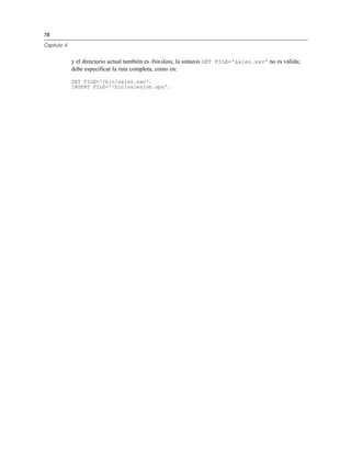 78
Capítulo 4
y el directorio actual también es /bin/data, la sintaxis GET FILE='sales.sav' no es válida;
debe especificar la ruta completa, como en:
GET FILE='/bin/sales.sav'.
INSERT FILE='/bin/salesjob.sps'.
 
