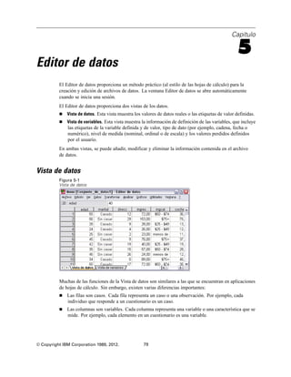 Capítulo
5
Editor de datos
El Editor de datos proporciona un método práctico (al estilo de las hojas de cálculo) para la
creación y edición de archivos de datos. La ventana Editor de datos se abre automáticamente
cuando se inicia una sesión.
El Editor de datos proporciona dos vistas de los datos.
 Vista de datos. Esta vista muestra los valores de datos reales o las etiquetas de valor definidas.
 Vista de variables. Esta vista muestra la información de definición de las variables, que incluye
las etiquetas de la variable definida y de valor, tipo de dato (por ejemplo, cadena, fecha o
numérico), nivel de medida (nominal, ordinal o de escala) y los valores perdidos definidos
por el usuario.
En ambas vistas, se puede añadir, modificar y eliminar la información contenida en el archivo
de datos.
Vista de datos
Figura 5-1
Vista de datos
Muchas de las funciones de la Vista de datos son similares a las que se encuentran en aplicaciones
de hojas de cálculo. Sin embargo, existen varias diferencias importantes:
 Las filas son casos. Cada fila representa un caso o una observación. Por ejemplo, cada
individuo que responde a un cuestionario es un caso.
 Las columnas son variables. Cada columna representa una variable o una característica que se
mide. Por ejemplo, cada elemento en un cuestionario es una variable.
© Copyright IBM Corporation 1989, 2012. 79
 