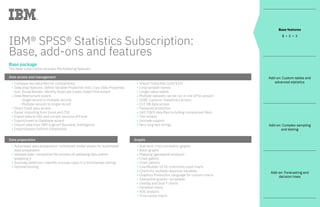 IBM® SPSS® Statistics Subscription:
Base, add-ons and features
Base package
The Base subscription includes the following features:
Data access and management	
• Compare two data files for compatibility	
• Data prep features: Define Variable Properties tool; Copy Data Properties
tool, Visual Bander, Identify Duplicate Cases; Date/Time wizard	
• Data Restructure wizard			
-	 Single record to multiple records			
-	 Multiple records to single record	
•	 Direct Excel data access	
• Easier importing from Excel and CSV	
•	 Export data to SAS and current versions of Excel	
• Export/insert to Database wizard	
• Import data from IBM Cognos® Business Intelligence	
• Import/export to/from Dimensions	
• Import Stata files (until V14)	
•	 Long variable names	
•	 Longer value labels	
• Multiple datasets can be run in one SPSS session	
•	 ODBC Capture—DataDirect drivers	
•	 OLE DB data access	
• Password protection	
• SAS 7/8/9 data files including compressed files)	
• Text wizard	
•	 Unicode support	
• Very long text strings
Data preparation	
•	 Automated data preparation—enhanced model viewer for automated			
data preparation	
• Validate data—streamline the process of validating data before
analyzing it	
• Anomaly detection—identify unusual cases in a multivariate setting	
•	 Optimal binning
Graphs	
•	 Auto and cross correlation graphs	
•	 Basic graphs	
• Mapping (geospatial analysis)	
• Chart gallery	
•	 Chart options	
• ChartBuilder UI for commonly used charts	
•	 Charts for multiple response variables	
• Graphics Production Language for custom charts	
• Interactive graphs—scriptable	
• Overlay and dual Y charts	
• Panelled charts	
• ROC analysis	
•	 Time series charts
Base features
1 • 2 • 3
Add-on: Custom tables and
advanced statistics
Add-on: Complex sampling
and testing
Add-on: Forecasting and
decision trees
 