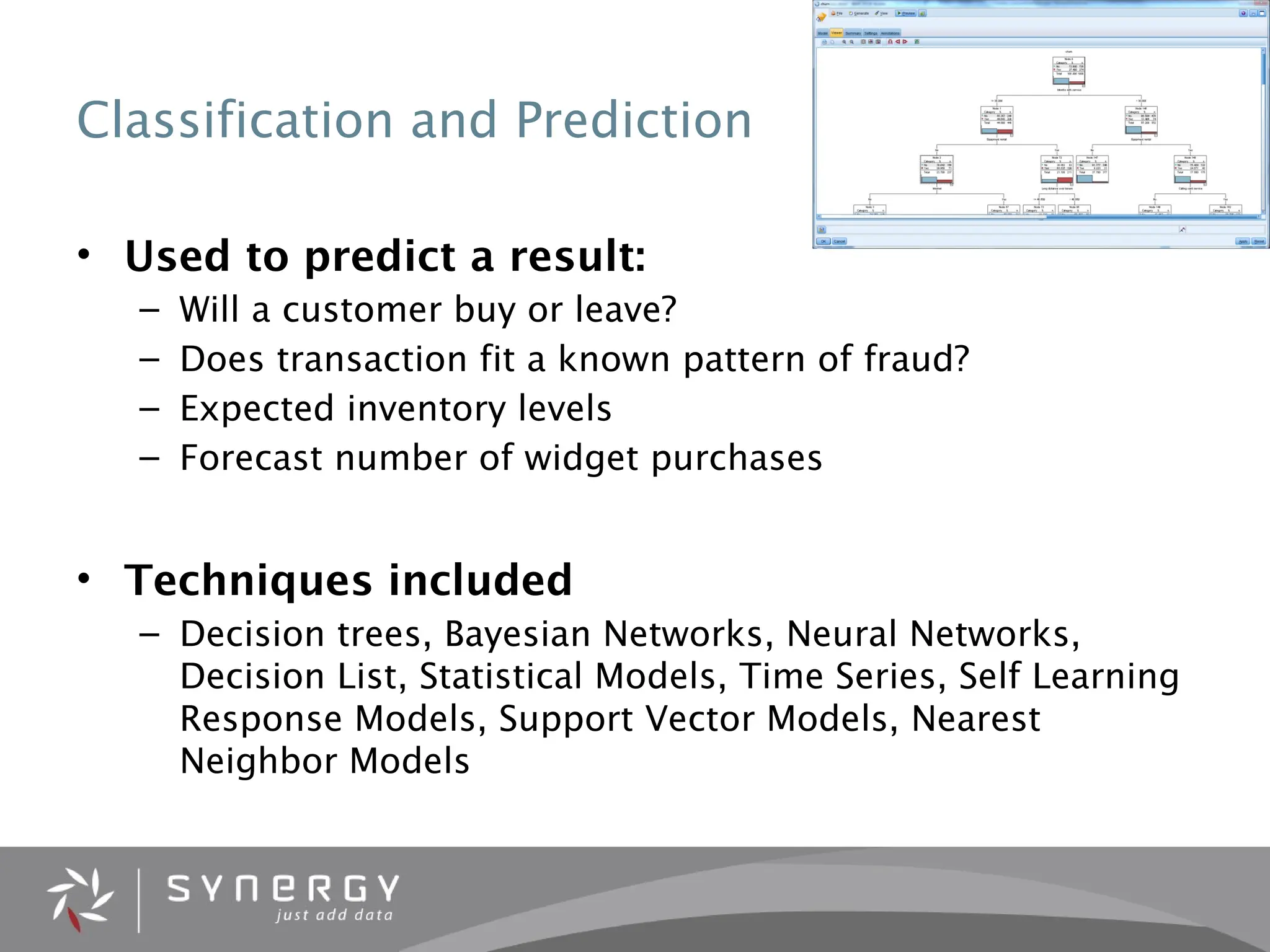Classification and Prediction
• Used to predict a result:
– Will a customer buy or leave?
– Does transaction fit a known pattern of fraud?
– Expected inventory levels
– Forecast number of widget purchases
• Techniques included
– Decision trees, Bayesian Networks, Neural Networks,
Decision List, Statistical Models, Time Series, Self Learning
Response Models, Support Vector Models, Nearest
Neighbor Models
 