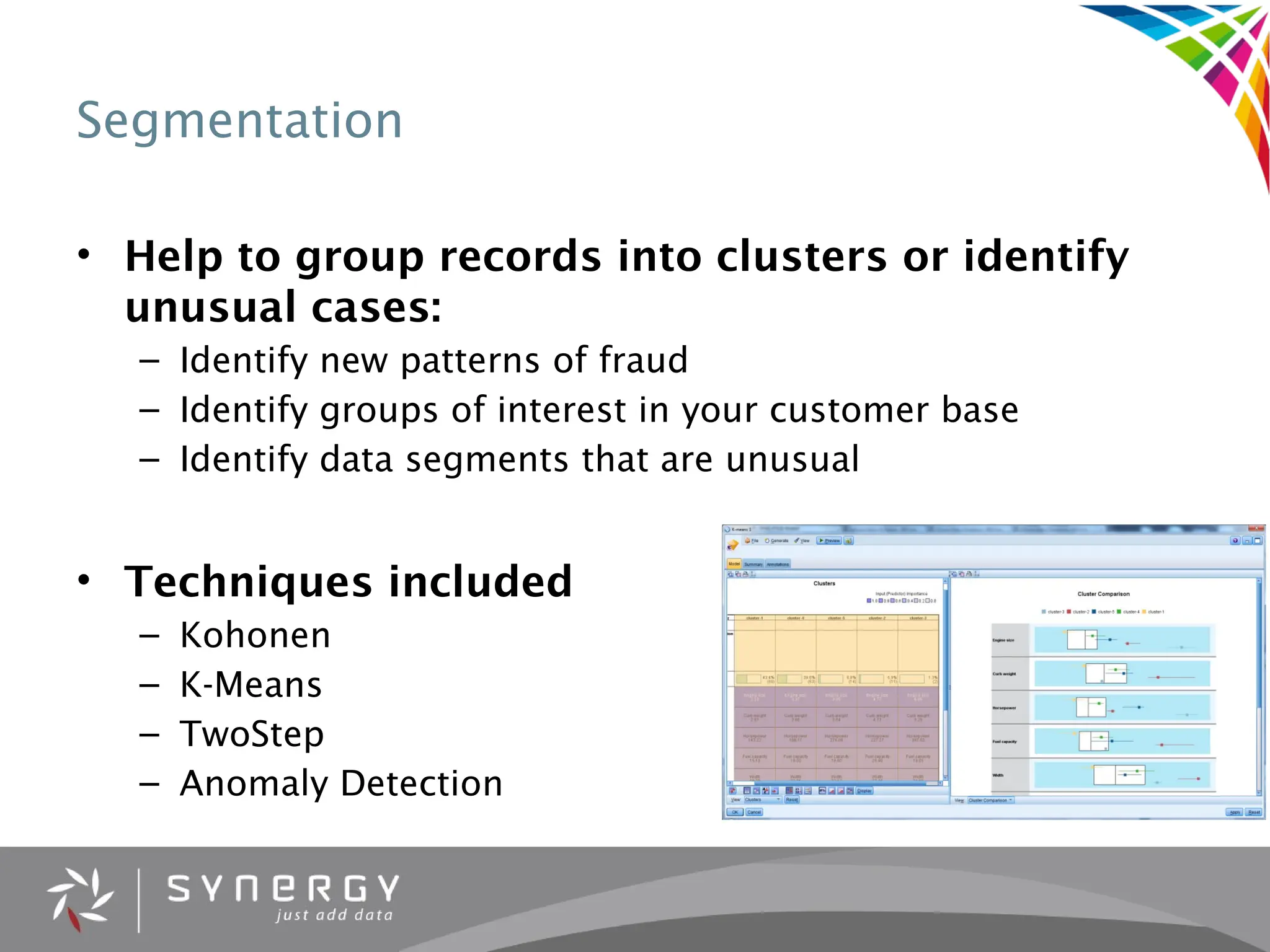 Segmentation
• Help to group records into clusters or identify
unusual cases:
– Identify new patterns of fraud
– Identify groups of interest in your customer base
– Identify data segments that are unusual
• Techniques included
– Kohonen
– K-Means
– TwoStep
– Anomaly Detection
 