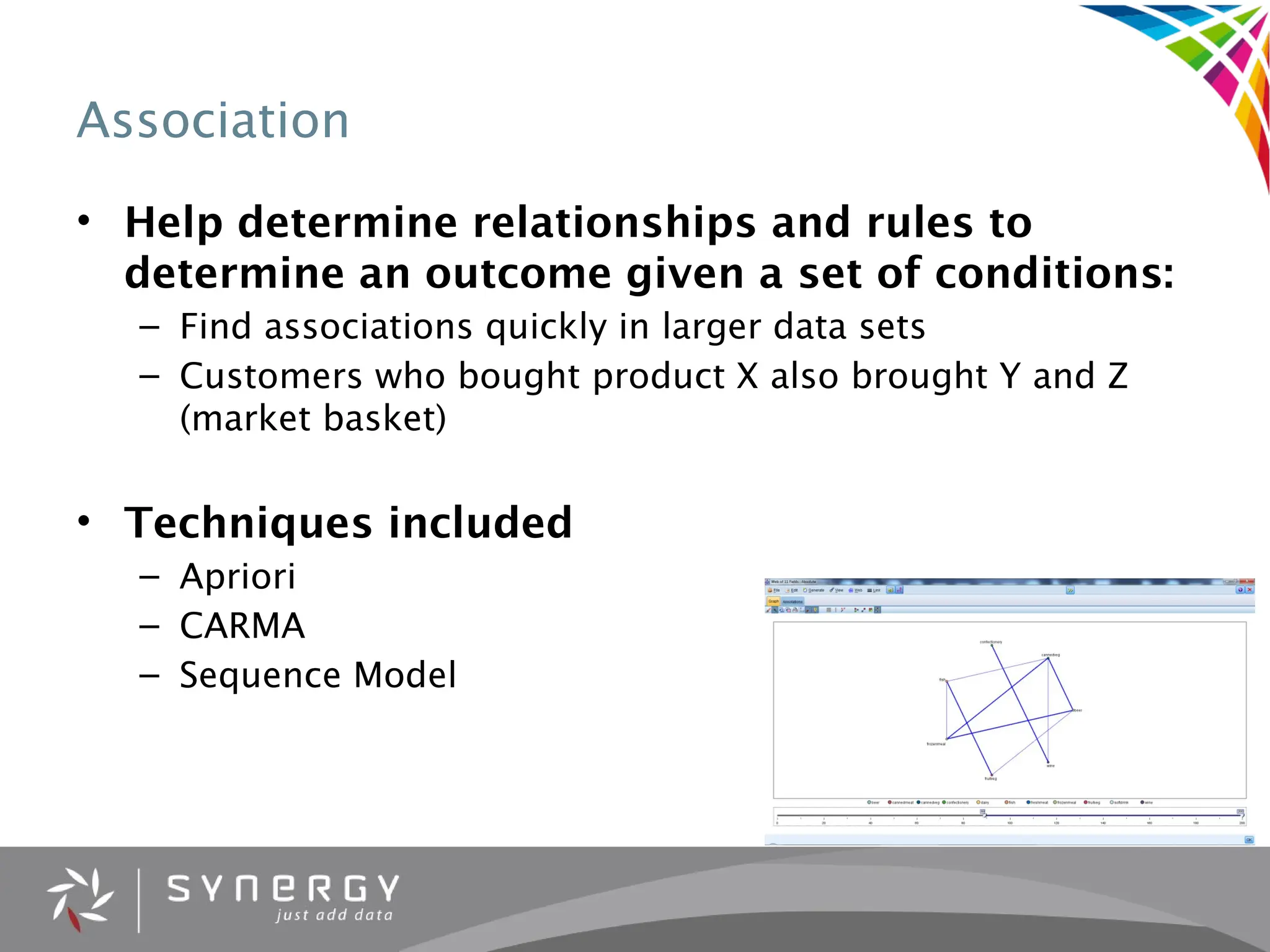 Association
• Help determine relationships and rules to
determine an outcome given a set of conditions:
– Find associations quickly in larger data sets
– Customers who bought product X also brought Y and Z
(market basket)
• Techniques included
– Apriori
– CARMA
– Sequence Model
 