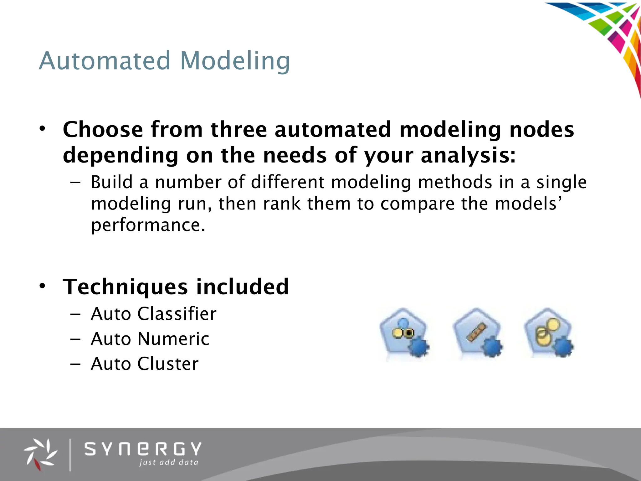 Automated Modeling
• Choose from three automated modeling nodes
depending on the needs of your analysis:
– Build a number of different modeling methods in a single
modeling run, then rank them to compare the models’
performance.
• Techniques included
– Auto Classifier
– Auto Numeric
– Auto Cluster
 