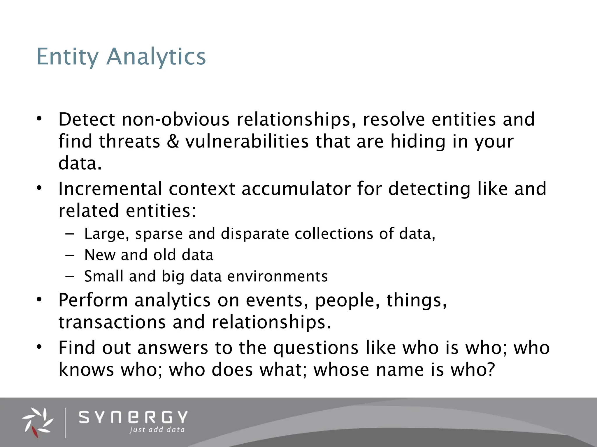 Entity Analytics
• Detect non-obvious relationships, resolve entities and
find threats & vulnerabilities that are hiding in your
data.
• Incremental context accumulator for detecting like and
related entities:
– Large, sparse and disparate collections of data,
– New and old data
– Small and big data environments
• Perform analytics on events, people, things,
transactions and relationships.
• Find out answers to the questions like who is who; who
knows who; who does what; whose name is who?
 