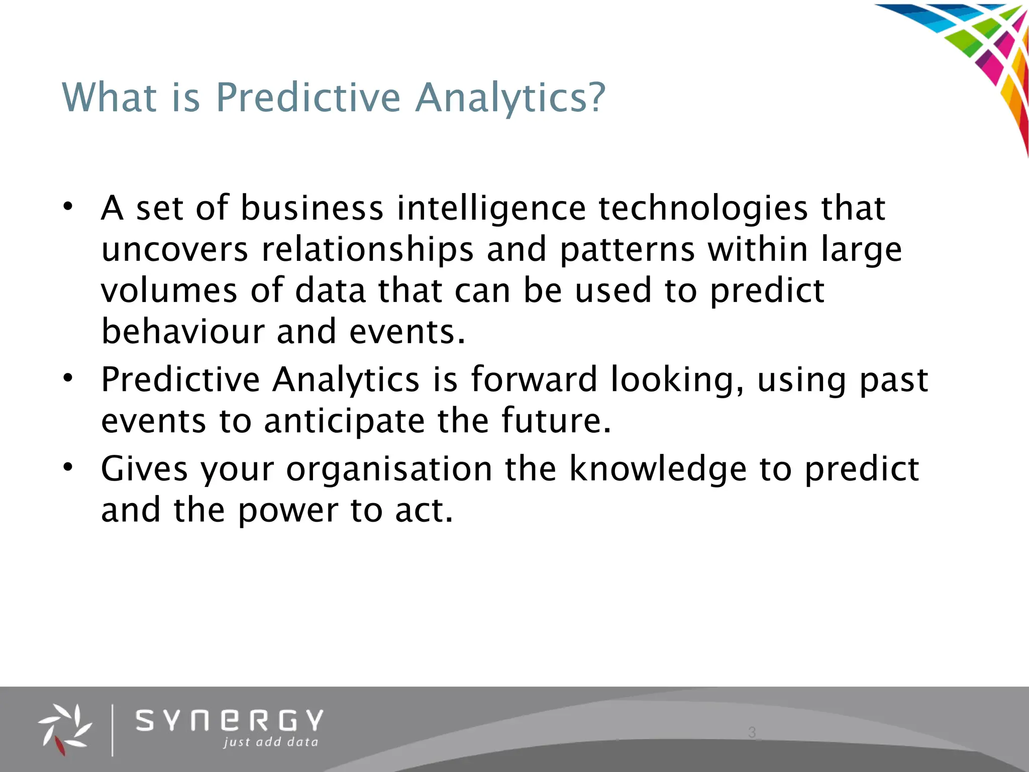 3
What is Predictive Analytics?
• A set of business intelligence technologies that
uncovers relationships and patterns within large
volumes of data that can be used to predict
behaviour and events.
• Predictive Analytics is forward looking, using past
events to anticipate the future.
• Gives your organisation the knowledge to predict
and the power to act.
 