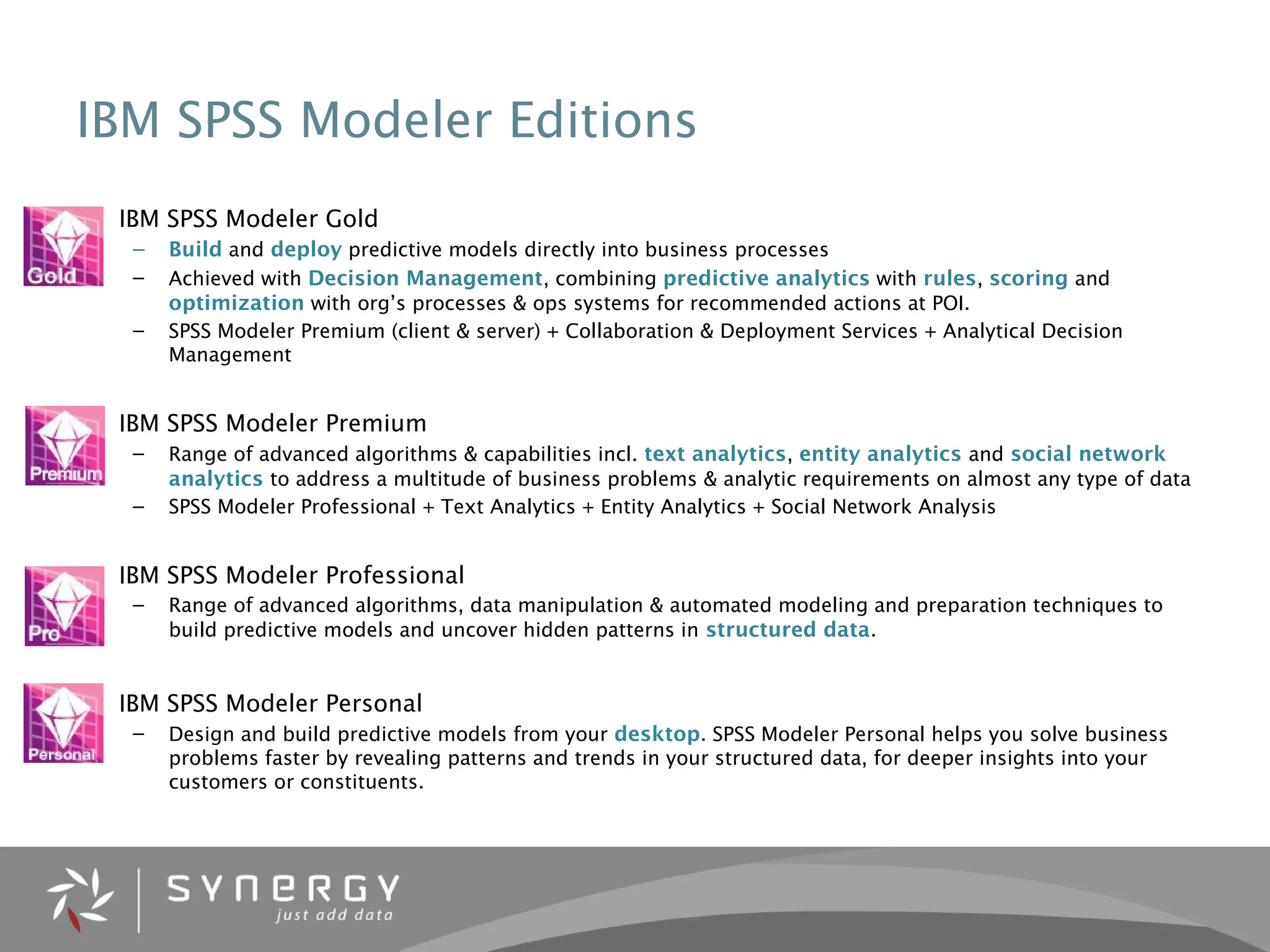 IBM SPSS Modeler Editions
• IBM SPSS Modeler Gold
– Build and deploy predictive models directly into business processes
– Achieved with Decision Management, combining predictive analytics with rules, scoring and
optimization with org’s processes & ops systems for recommended actions at POI.
– SPSS Modeler Premium (client & server) + Collaboration & Deployment Services + Analytical Decision
Management
• IBM SPSS Modeler Premium
– Range of advanced algorithms & capabilities incl. text analytics, entity analytics and social network
analytics to address a multitude of business problems & analytic requirements on almost any type of data
– SPSS Modeler Professional + Text Analytics + Entity Analytics + Social Network Analysis
• IBM SPSS Modeler Professional
– Range of advanced algorithms, data manipulation & automated modeling and preparation techniques to
build predictive models and uncover hidden patterns in structured data.
• IBM SPSS Modeler Personal
– Design and build predictive models from your desktop. SPSS Modeler Personal helps you solve business
problems faster by revealing patterns and trends in your structured data, for deeper insights into your
customers or constituents.
 