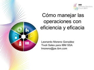 Cómo manejar las
 operaciones con
eficiencia y eficacia

Leonardo Moreno González
Tivoli Sales para IBM SSA
lmoreno@pe.ibm.com




                            1
 