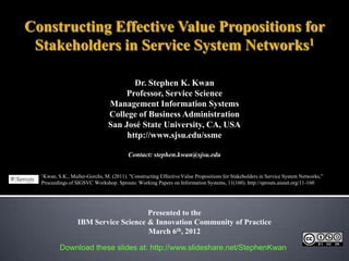 Constructing Effective Value Propositions for
 Stakeholders in Service System Networks1

                                       Dr. Stephen K. Kwan
                                     Professor, Service Science
                                Management Information Systems
                                College of Business Administration
                                San José State University, CA, USA
                                     http://www.sjsu.edu/ssme

                                         Contact: stephen.kwan@sjsu.edu

  1Kwan, S.K., Muller-Gorchs, M. (2011). "Constructing Effective Value Propositions for Stakeholders in Service System Networks,”
  Proceedings of SIGSVC Workshop. Sprouts: Working Papers on Information Systems, 11(160). http://sprouts.aisnet.org/11-160




                                      Presented to the
                  IBM Service Science & Innovation Community of Practice
                                      March 6th, 2012

           Download these slides at: http://www.slideshare.net/StephenKwan
 