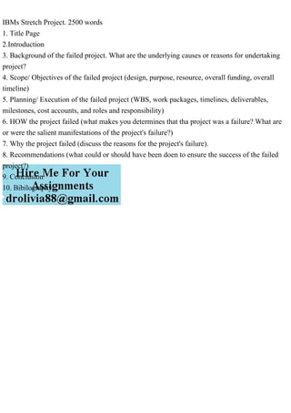 IBMs Stretch Project. 2500 words
1. Title Page
2.Introduction
3. Background of the failed project. What are the underlying causes or reasons for undertaking
project?
4. Scope/ Objectives of the failed project (design, purpose, resource, overall funding, overall
timeline)
5. Planning/ Execution of the failed project (WBS, work packages, timelines, deliverables,
milestones, cost accounts, and roles and responsibility)
6. HOW the project failed (what makes you determines that tha project was a failure? What are
or were the salient manifestations of the project's failure?)
7. Why the project failed (discuss the reasons for the project's failure).
8. Recommendations (what could or should have been doen to ensure the success of the failed
project?)
9. Conclusion
10. Bibilography
 