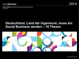 © 2012 IBM Corporation
Deutschland, Land der Ingenieure, muss ein
Social Business werden – 10 Thesen
Stefan Pfeiffer | Marketing Lead Social Business Europa
Juni 2013
 