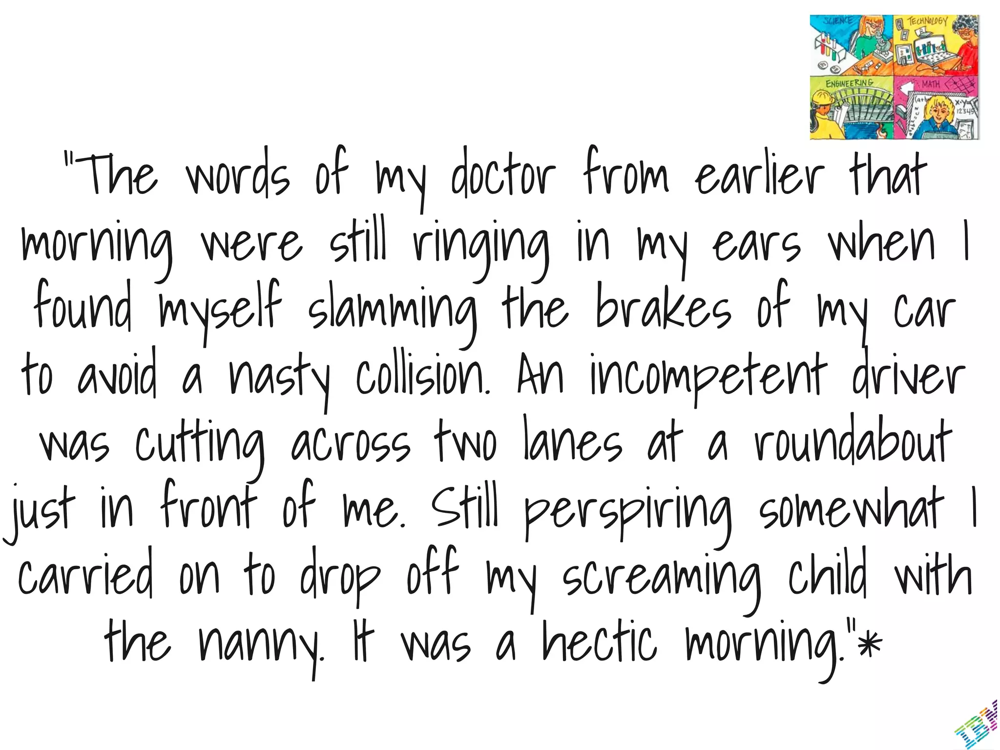 “The words of my doctor from earlier that
morning were still ringing in my ears when I
found myself slamming the brakes of my car
to avoid a nasty collision. An incompetent driver
was cutting across two lanes at a roundabout
just in front of me. Still perspiring somewhat I
carried on to drop off my screaming child with
the nanny. It was a hectic morning.”*
 