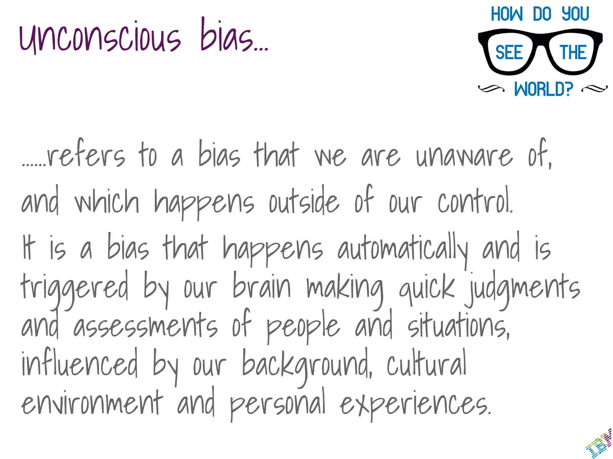 ……refers to a bias that we are unaware of,
and which happens outside of our control.
It is a bias that happens automatically and is
triggered by our brain making quick judgments
and assessments of people and situations,
influenced by our background, cultural
environment and personal experiences.
Unconscious bias…
 
