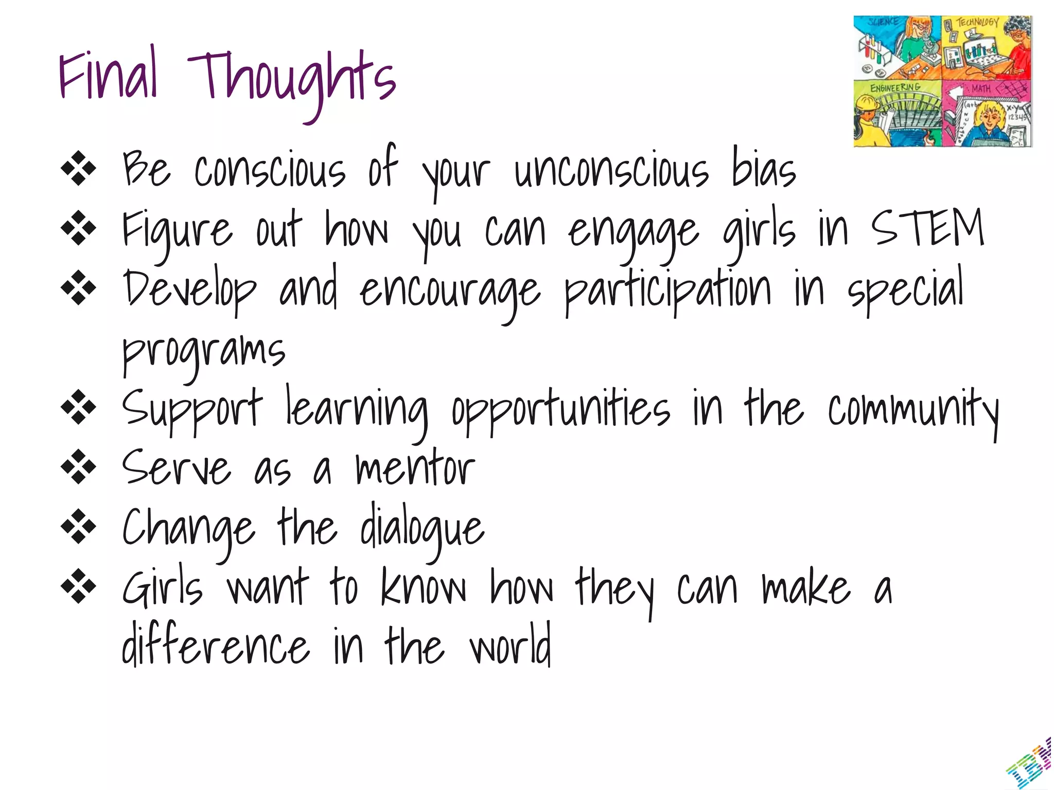 Final Thoughts
 Be conscious of your unconscious bias
 Figure out how you can engage girls in STEM
 Develop and encourage participation in special
programs
 Support learning opportunities in the community
 Serve as a mentor
 Change the dialogue
 Girls want to know how they can make a
difference in the world
 