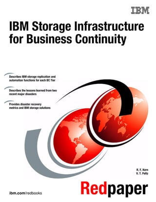 Front cover


IBM Storage Infrastructure
for Business Continuity

Describes IBM storage replication and
automation functions for each BC Tier


Describes the lessons learned from two
recent major disasters


Provides disaster recovery
metrics and IBM storage solutions




                                                       R. F. Kern
                                                       V. T. Peltz




ibm.com/redbooks                           Redpaper
 