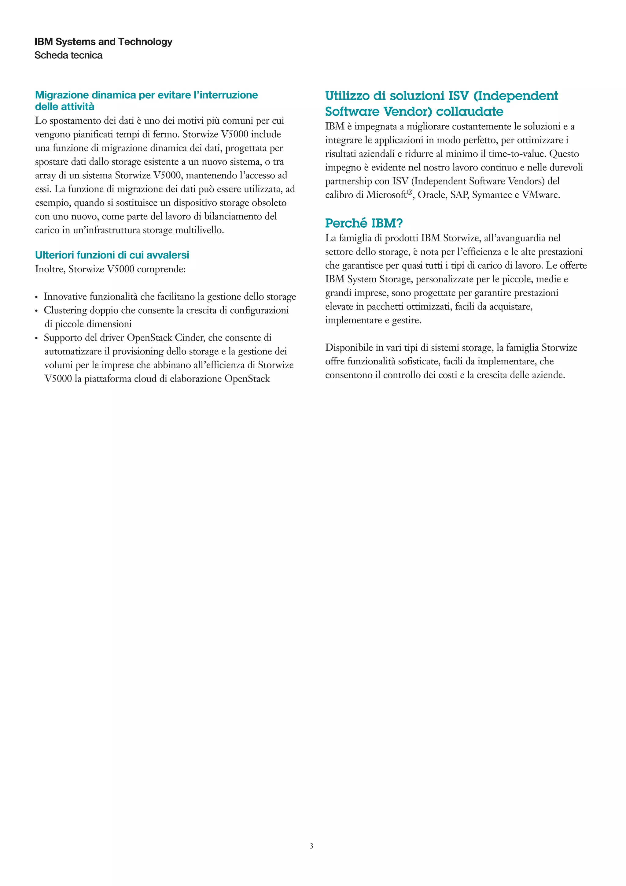 IBM Systems and Technology
Scheda tecnica

Utilizzo di soluzioni ISV (Independent
Software Vendor) collaudate

Migrazione dinamica per evitare l’interruzione
delle attività
Lo spostamento dei dati è uno dei motivi più comuni per cui
vengono pianificati tempi di fermo. Storwize V5000 include
una funzione di migrazione dinamica dei dati, progettata per
spostare dati dallo storage esistente a un nuovo sistema, o tra
array di un sistema Storwize V5000, mantenendo l’accesso ad
essi. La funzione di migrazione dei dati può essere utilizzata, ad
esempio, quando si sostituisce un dispositivo storage obsoleto
con uno nuovo, come parte del lavoro di bilanciamento del
carico in un’infrastruttura storage multilivello.

IBM è impegnata a migliorare costantemente le soluzioni e a
integrare le applicazioni in modo perfetto, per ottimizzare i
risultati aziendali e ridurre al minimo il time-to-value. Questo
impegno è evidente nel nostro lavoro continuo e nelle durevoli
partnership con ISV (Independent Software Vendors) del
calibro di Microsoft®, Oracle, SAP, Symantec e VMware.

Perché IBM?
La famiglia di prodotti IBM Storwize, all’avanguardia nel
settore dello storage, è nota per l’efficienza e le alte prestazioni
che garantisce per quasi tutti i tipi di carico di lavoro. Le offerte
IBM System Storage, personalizzate per le piccole, medie e
grandi imprese, sono progettate per garantire prestazioni
elevate in pacchetti ottimizzati, facili da acquistare,
implementare e gestire.

Ulteriori funzioni di cui avvalersi
Inoltre, Storwize V5000 comprende:
●● ●

●● ●

●● ●

Innovative funzionalità che facilitano la gestione dello storage
Clustering doppio che consente la crescita di configurazioni
di piccole dimensioni
Supporto del driver OpenStack Cinder, che consente di
automatizzare il provisioning dello storage e la gestione dei
volumi per le imprese che abbinano all’efficienza di Storwize
V5000 la piattaforma cloud di elaborazione OpenStack

Disponibile in vari tipi di sistemi storage, la famiglia Storwize
offre funzionalità sofisticate, facili da implementare, che
consentono il controllo dei costi e la crescita delle aziende.

3

 