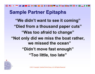 Sample Partner Epitaphs
  “We didn’t want to see it coming”
 “Died from a thousand paper cuts”
     “Was too afraid to change”
“Not only did we miss the boat rather,
        we missed the ocean”
     “Didn’t move fast enough”
         “Too little, too late”

         © 2011 Copyright Cardinal Points Group, LLC All Rights Reserved
 