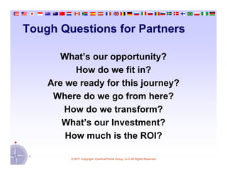 Tough Questions for Partners

       What’s our opportunity?
          How do we fit in?
    Are we ready for this journey?
     Where do we go from here?
        How do we transform?
       What’s our Investment?
        How much is the ROI?

         © 2011 Copyright Cardinal Points Group, LLC All Rights Reserved
 