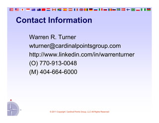 Contact Information

   Warren R. Turner
   wturner@cardinalpointsgroup.com
   http://www.linkedin.com/in/warrenturner
   (O) 770-913-0048
   (M) 404-664-6000




          © 2011 Copyright Cardinal Points Group, LLC All Rights Reserved
 