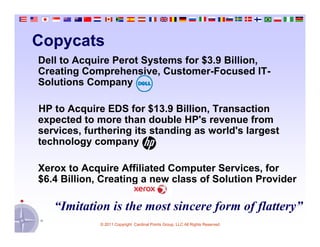 Copycats
Dell to Acquire Perot Systems for $3.9 Billion,
Creating Comprehensive, Customer-Focused IT-
Solutions Company

HP to Acquire EDS for $13.9 Billion, Transaction
expected to more than double HP's revenue from
services, furthering its standing as world's largest
technology company

Xerox to Acquire Affiliated Computer Services, for
$6.4 Billion, Creating a new class of Solution Provider

   “Imitation is the most sincere form of flattery”
             © 2011 Copyright Cardinal Points Group, LLC All Rights Reserved
 