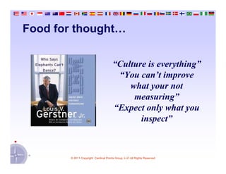Food for thought…


                                      “Culture is everything”
                                       “You can’t improve
                                          what your not
                                           measuring”
                                      “Expect only what you
                                             inspect”



       © 2011 Copyright Cardinal Points Group, LLC All Rights Reserved
 