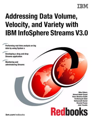 ibm.com/redbooks
Front cover
Addressing Data Volume,
Velocity, and Variety with
IBM InfoSphere Streams V3.0
Mike Ebbers
Ahmed Abdel-Gayed
Veera Bhadran Budhi
Ferdiansyah Dolot
Vishwanath Kamat
Ricardo Picone
João Trevelin
Performing real-time analysis on big
data by using System x
Developing a drag and drop
Streams application
Monitoring and
administering Streams
 