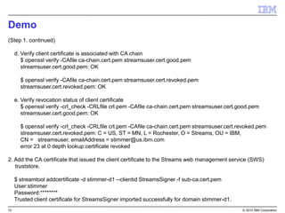 10 © 2015 IBM Corporation
Demo
(Step 1. continued)
d. Verify client certificate is associated with CA chain
$ openssl verify -CAfile ca-chain.cert.pem streamsuser.cert.good.pem
streamsuser.cert.good.pem: OK
$ openssl verify -CAfile ca-chain.cert.pem streamsuser.cert.revoked.pem
streamsuser.cert.revoked.pem: OK
e. Verify revocation status of client certificate
$ openssl verify -crl_check -CRLfile crl.pem -CAfile ca-chain.cert.pem streamsuser.cert.good.pem
streamsuser.cert.good.pem: OK
$ openssl verify -crl_check -CRLfile crl.pem -CAfile ca-chain.cert.pem streamsuser.cert.revoked.pem
streamsuser.cert.revoked.pem: C = US, ST = MN, L = Rochester, O = Streams, OU = IBM,
CN = streamsuser, emailAddress = stimmer@us.ibm.com
error 23 at 0 depth lookup:certificate revoked
2. Add the CA certificate that issued the client certificate to the Streams web management service (SWS)
truststore.
$ streamtool addcertificate -d stimmer-d1 --clientid StreamsSigner -f sub-ca.cert.pem
User:stimmer
Password:********
Trusted client certificate for StreamsSigner imported successfully for domain stimmer-d1.
 