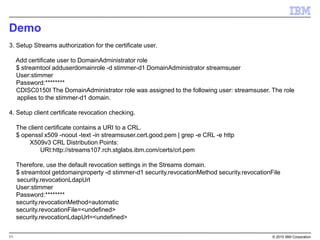 11 © 2015 IBM Corporation
Demo
3. Setup Streams authorization for the certificate user.
Add certificate user to DomainAdministrator role
$ streamtool adduserdomainrole -d stimmer-d1 DomainAdministrator streamsuser
User:stimmer
Password:********
CDISC0150I The DomainAdministrator role was assigned to the following user: streamsuser. The role
applies to the stimmer-d1 domain.
4. Setup client certificate revocation checking.
The client certificate contains a URI to a CRL.
$ openssl x509 -noout -text -in streamsuser.cert.good.pem | grep -e CRL -e http
X509v3 CRL Distribution Points:
URI:http://streams107.rch.stglabs.ibm.com/certs/crl.pem
Therefore, use the default revocation settings in the Streams domain.
$ streamtool getdomainproperty -d stimmer-d1 security.revocationMethod security.revocationFile
security.revocationLdapUrl
User:stimmer
Password:********
security.revocationMethod=automatic
security.revocationFile=<undefined>
security.revocationLdapUrl=<undefined>
 